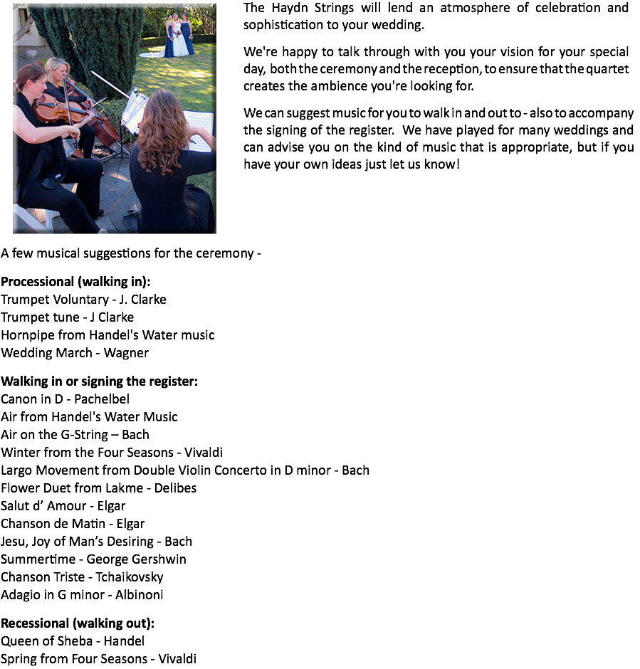 ﷯The Haydn Strings will lend an atmosphere of celebration and sophistication to your wedding.
We're happy to talk through with you your vision for your special day, both the ceremony and the reception, to ensure that the quartet creates the ambience you're looking for. We can suggest music for you to walk in and out to - also to accompany the signing of the register. We have played for many weddings and can advise you on the kind of music that is appropriate, but if you have your own ideas just let us know! A few musical suggestions for the ceremony - Processional (walking in):
Trumpet Voluntary - J. Clarke
Trumpet tune - J Clarke
Hornpipe from Handel's Water music
Wedding March - Wagner Walking in or signing the register:
Canon in D - Pachelbel
Air from Handel's Water Music
Air on the G-String – Bach
Winter from the Four Seasons - Vivaldi Largo Movement from Double Violin Concerto in D minor - Bach
Flower Duet from Lakme - Delibes
Salut d’ Amour - Elgar
Chanson de Matin - Elgar
Jesu, Joy of Man’s Desiring - Bach
Summertime - George Gershwin
Chanson Triste - Tchaikovsky
Adagio in G minor - Albinoni Recessional (walking out):
Queen of Sheba - Handel
Spring from Four Seasons - Vivaldi